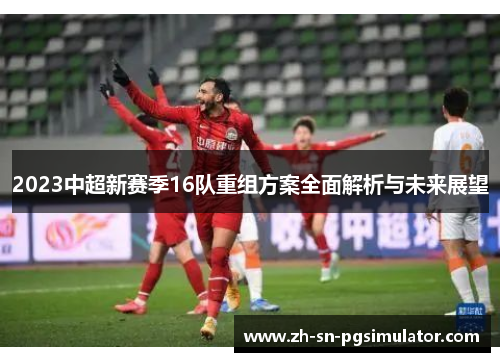 2023中超新赛季16队重组方案全面解析与未来展望