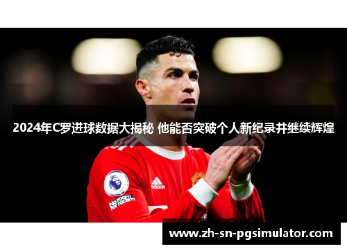 2024年C罗进球数据大揭秘 他能否突破个人新纪录并继续辉煌