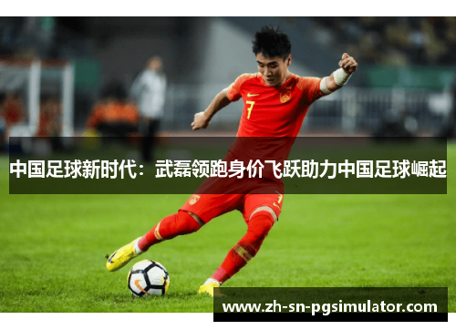 中国足球新时代：武磊领跑身价飞跃助力中国足球崛起