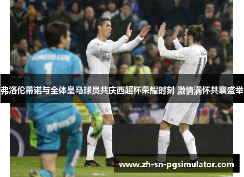 弗洛伦蒂诺与全体皇马球员共庆西超杯荣耀时刻 激情满怀共襄盛举