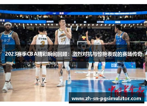 2023赛季CBA精彩瞬间回顾：激烈对抗与惊艳表现的赛场传奇
