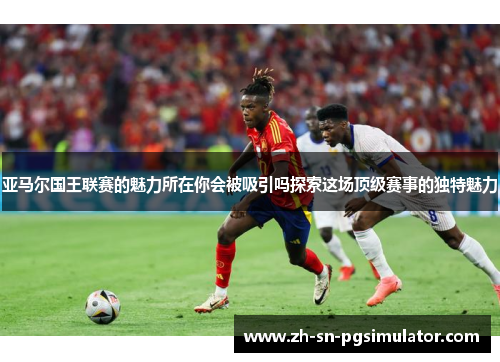 亚马尔国王联赛的魅力所在你会被吸引吗探索这场顶级赛事的独特魅力