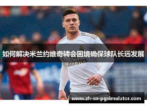 如何解决米兰约维奇转会困境确保球队长远发展
