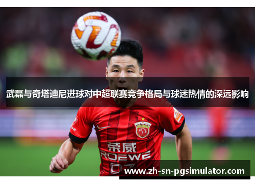 武磊与奇塔迪尼进球对中超联赛竞争格局与球迷热情的深远影响
