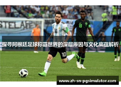 探寻阿根廷足球称霸世界的深层原因与文化底蕴解析