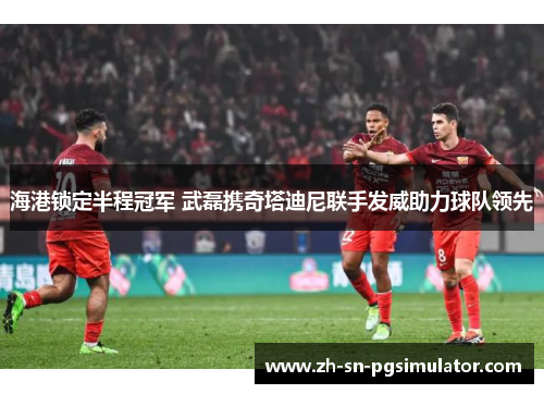 海港锁定半程冠军 武磊携奇塔迪尼联手发威助力球队领先