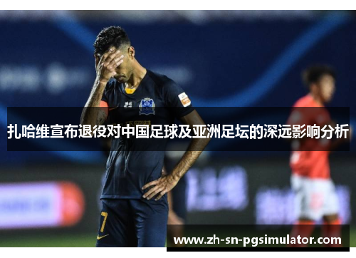 扎哈维宣布退役对中国足球及亚洲足坛的深远影响分析