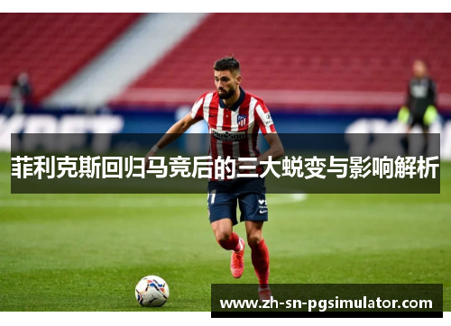 菲利克斯回归马竞后的三大蜕变与影响解析