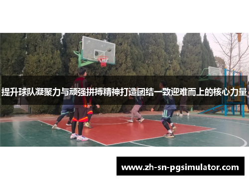 提升球队凝聚力与顽强拼搏精神打造团结一致迎难而上的核心力量