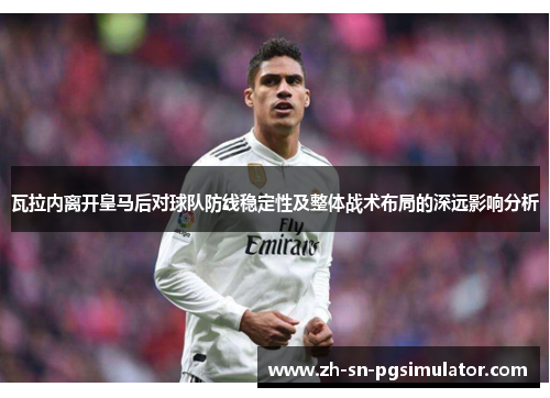 瓦拉内离开皇马后对球队防线稳定性及整体战术布局的深远影响分析