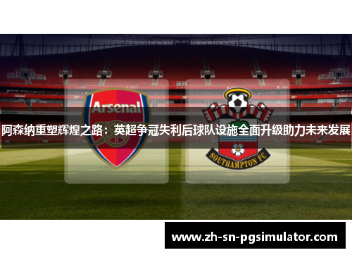 阿森纳重塑辉煌之路：英超争冠失利后球队设施全面升级助力未来发展