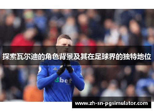 探索瓦尔迪的角色背景及其在足球界的独特地位