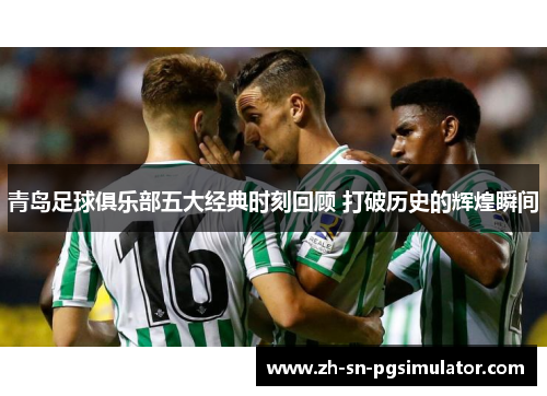 青岛足球俱乐部五大经典时刻回顾 打破历史的辉煌瞬间