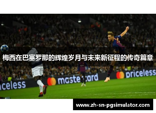 梅西在巴塞罗那的辉煌岁月与未来新征程的传奇篇章