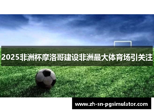 2025非洲杯摩洛哥建设非洲最大体育场引关注