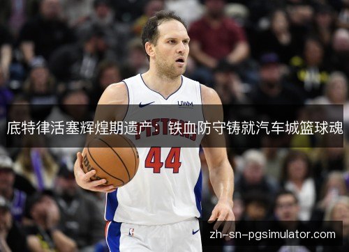 底特律活塞辉煌期遗产：铁血防守铸就汽车城篮球魂